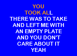 YOU
TOOK ALL
TH ERE WAS TO TAKE
AND LEFT ME WITH
AN EMPTY PLATE
AND YOU DON'T
CARE ABOUT IT
YEAH