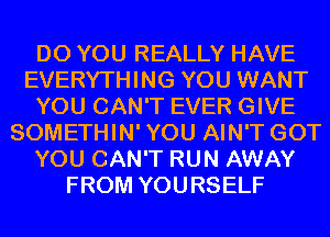 DO YOU REALLY HAVE
EVERYTHING YOU WANT
YOU CAN'T EVER GIVE
SOMETHIN'YOU AIN'T GOT
YOU CAN'T RUN AWAY
FROM YOURSELF