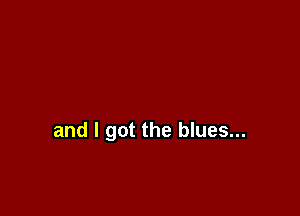 and I got the blues...