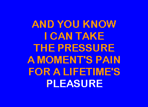 AND YOU KNOW
ICANTAKE
THEPRESSURE
AMOMENTSPAW
FORALWEHMES

PLEASURE l