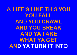 A-LIFE'S LIKETHIS YOU
YOU FALL
AND YOU CRAWL
AND YOU BREAK
AND YA TAKE
WHAT YAGET
AND YATURN IT INTO
