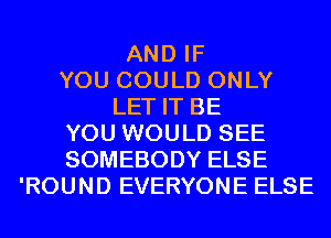 AND IF
YOU COULD ONLY
LET IT BE
YOU WOULD SEE
SOMEBODY ELSE
'ROUND EVERYONE ELSE