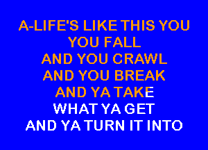 A-LIFE'S LIKETHIS YOU
YOU FALL
AND YOU CRAWL
AND YOU BREAK
AND YA TAKE
WHAT YAGET
AND YATURN IT INTO