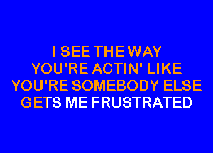 I SEE THEWAY
YOU'RE ACTIN' LIKE
YOU'RE SOMEBODY ELSE
GETS ME FRUSTRATED