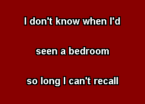 I don't know when I'd

seen a bedroom

so long I can't recall