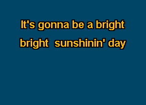 It's gonna be a bright

bright sunshinin' day