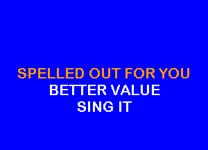 SPELLED OUT FOR YOU

BETTER VALUE
SING IT