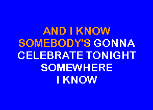 AND I KNOW
SOMEBODY'S GONNA
CELEBRATE TONIGHT

SOMEWHERE

I KNOW