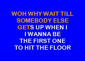 WOH WHY WAIT TILL
SOMEBODY ELSE
GETS UP WHEN I

IWANNA BE
THE FIRST ONE
TO HIT THE FLOOR