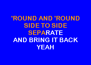 'ROUND AND 'ROUND
SIDETO SIDE

SEPARATE
AND BRING IT BACK
YEAH