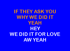 IF THEY ASK YOU
WHY WE DID IT
YEAH

HEY
WE DID IT FOR LOVE
AW YEAH