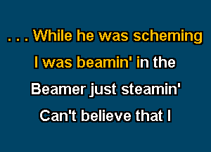 . . . While he was scheming

I was beamin' in the
Beamer just steamin'
Can't believe that I