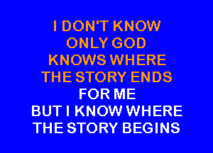 I DON'T KNOW
ONLY GOD
KNOWS WHERE
THESTORY ENDS
FOR ME
BUTI KNOW WHERE
THESTORY BEGINS