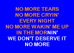 N0 MORETEARS
N0 MORECRYIN'
EVERY NIGHT
N0 MOREWAKIN' ME UP
IN THEMORNIN'
WE DON'T DESERVE IT
NO MORE