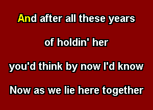 And after all these years
of holdin' her

you'd think by now I'd know

Now as we lie here together