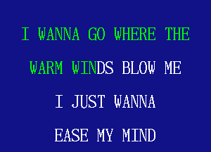 I WANNA G0 WHERE THE
WARM WINDS BLOW ME
I JUST WANNA
EASE MY MIND