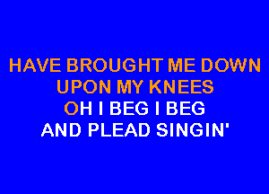 HAVE BROUGHT ME DOWN
UPON MY KNEES
OH I BEG I BEG
AND PLEAD SINGIN'