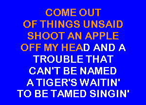 COME OUT
OF THINGS UNSAID
SHOOT AN APPLE
OFF MY HEAD AND A
TROUBLE THAT
CAN'T BE NAMED

A TIGER'S WAITIN'
TO BE TAMED SINGIN'