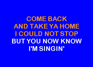 COME BACK
AND TAKE YA HOME

ICOULD NOT STOP
BUT YOU NOW KNOW
I'M SINGIN'