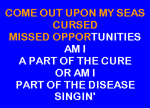 COME OUT UPON MY SEAS
CURSED
MISSED OPPORTUNITIES
AM I
A PART OF THE CURE
0R AM I

PART OF THE DISEASE
SINGIN'