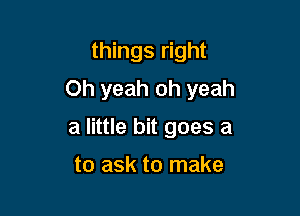 things right

Oh yeah oh yeah

a little bit goes a

to ask to make
