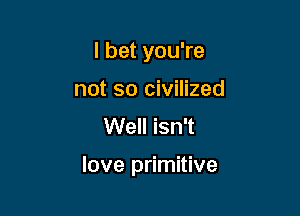 I bet you're
not so civilized
Well isn't

love primitive
