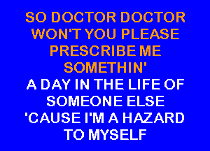 SO DOCTOR DOCTOR
WON'T YOU PLEASE
PRESCRIBE ME
SOMETHIN'

A DAY IN THE LIFE OF
SOMEONE ELSE
'CAUSE I'M A HAZARD
T0 MYSELF