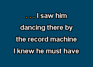 ...Isawhim

dancing there by

the record machine

I knew he must have