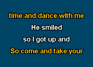 time and dance with me
He smiled

so I got up and

So come and take your