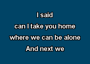 I said

can I take you home

where we can be alone

And next we