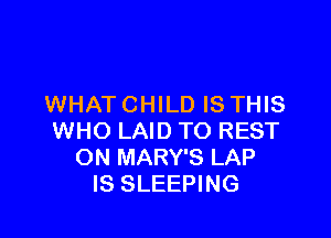 WHAT CHILD IS THIS

WHO LAID TO REST
ON MARY'S LAP
IS SLEEPING