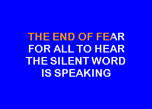 THE END OF FEAR

FOR ALL TO HEAR

THE SILENT WORD
IS SPEAKING

g