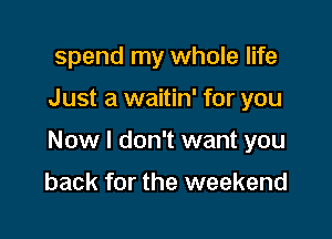 spend my whole life

Just a waitin' for you

Now I don't want you

back for the weekend