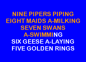 NINE PIPERS PIPING
EIGHT MAIDS A-MILKING
SEVEN SWANS
A-SWIMMING
SIX GEESE A-LAYING
FIVE GOLDEN RINGS