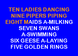 TEN LADIES DANCING
NINE PIPERS PIPING
EIGHT MAIDS A-MILKING
SEVEN SWANS
A-SWIMMING
SIX GEESE A-LAYING
FIVE GOLDEN RINGS