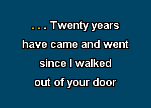 . . . Twenty years

have came and went
since I walked

out of your door