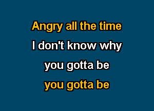 Angry all the time

I don't know why

you gotta be
you gotta be