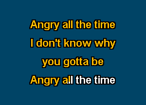 Angry all the time

I don't know why

you gotta be
Angry all the time