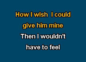 How I wish I could

give him mine

Then I wouldn't

have to feel