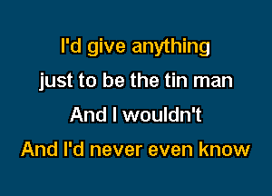I'd give anything

just to be the tin man

And I wouldn't

And I'd never even know