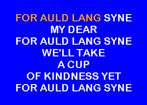 FOR AULD LANG SYNE
MY DEAR
FOR AULD LANG SYNE
WE'LL TAKE
ACUP
0F KINDNESS YET
FOR AULD LANG SYNE