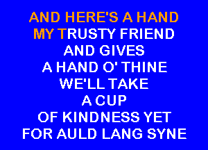 AND HERE'S A HAND
MY TRUSTY FRIEND
AND GIVES
A HAND 0' THINE
WE'LL TAKE
ACUP
0F KINDNESS YET
FOR AULD LANG SYNE