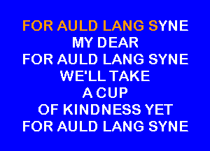 FOR AULD LANG SYNE
MY DEAR
FOR AULD LANG SYNE
WE'LL TAKE
ACUP
0F KINDNESS YET
FOR AULD LANG SYNE