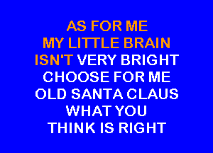 AS FOR ME
MY LITI'LE BRAIN
ISN'T VERY BRIGHT
CHOOSE FOR ME
OLD SANTA CLAUS
WHAT YOU

THINK IS RIGHT l