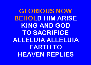 GLORIOUS NOW
BEHOLD HIM ARISE
KING AND GOD
TO SACRIFICE
ALLELUIA ALLELUIA
EARTH TO

HEAVEN REPLIES l