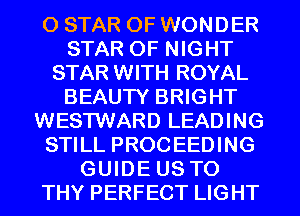 0 STAR OF WONDER
STAR OF NIGHT
STAR WITH ROYAL
BEAUTY BRIGHT
WESTWARD LEADING
STILL PROCEEDING
GUIDE US TO
THY PERFECT LIGHT