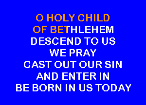 O HOLYCHILD
0F BETHLEHEM
DESCEND TO US
WE PRAY
CASTOUTOUR SIN
AND ENTER IN
BE BORN IN US TODAY