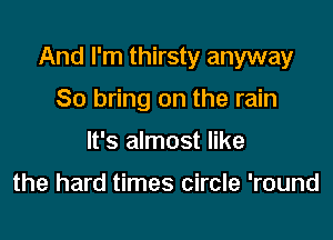 And I'm thirsty anyway

So bring on the rain
It's almost like

the hard times circle 'round