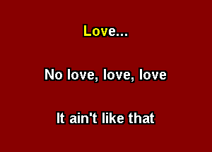 Love.

No love, love, love

It ain't like that