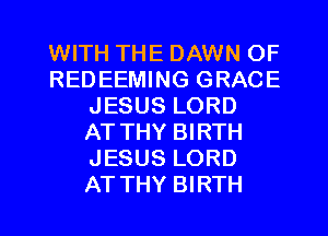 WITH THE DAWN OF
REDEEMING GRACE
JESUS LORD
ATTHY BIRTH
JESUS LORD
ATTHY BIRTH